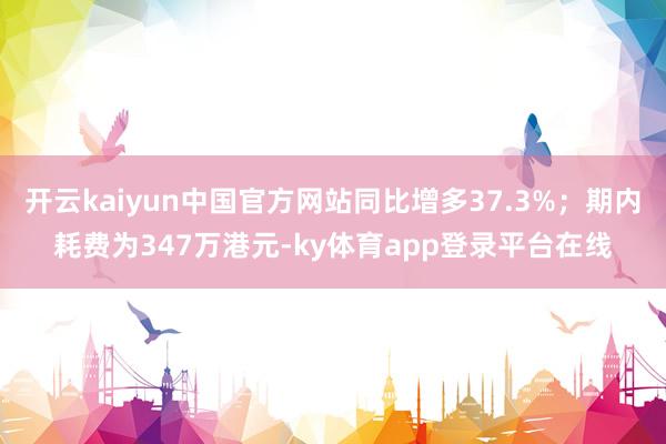 开云kaiyun中国官方网站同比增多37.3%；期内耗费为347万港元-ky体育app登录平台在线