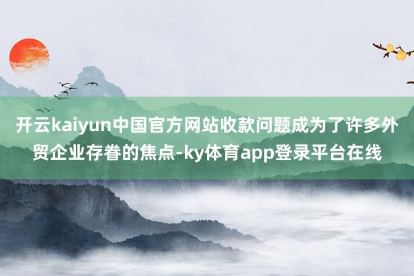 开云kaiyun中国官方网站收款问题成为了许多外贸企业存眷的焦点-ky体育app登录平台在线