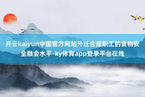 开云kaiyun中国官方网站升迁合座职工的食物安全融会水平-ky体育app登录平台在线
