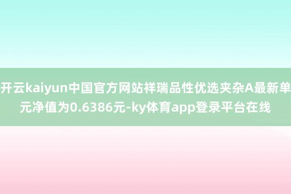 开云kaiyun中国官方网站祥瑞品性优选夹杂A最新单元净值为0.6386元-ky体育app登录平台在线