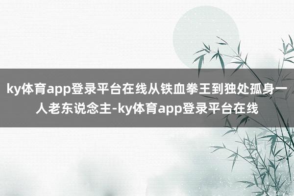 ky体育app登录平台在线从铁血拳王到独处孤身一人老东说念主-ky体育app登录平台在线