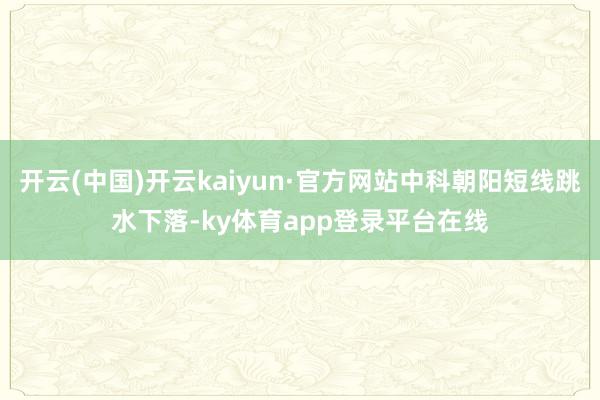 开云(中国)开云kaiyun·官方网站中科朝阳短线跳水下落-ky体育app登录平台在线