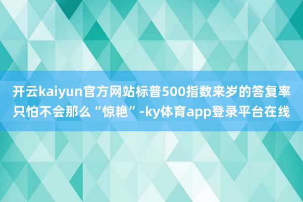 开云kaiyun官方网站标普500指数来岁的答复率只怕不会那么“惊艳”-ky体育app登录平台在线