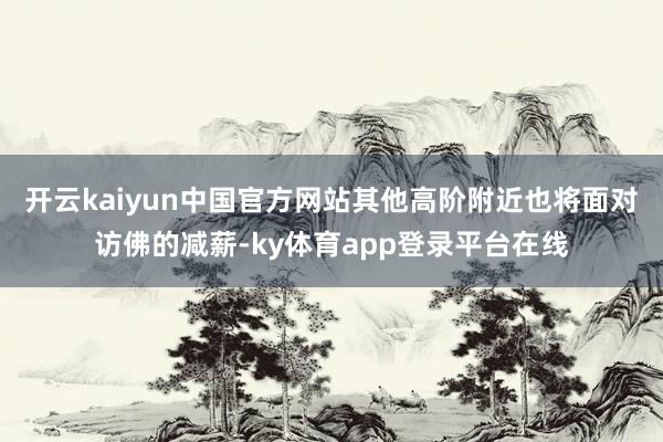 开云kaiyun中国官方网站其他高阶附近也将面对访佛的减薪-ky体育app登录平台在线