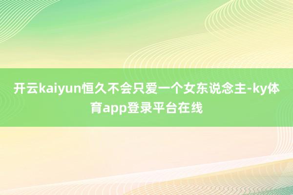 开云kaiyun恒久不会只爱一个女东说念主-ky体育app登录平台在线