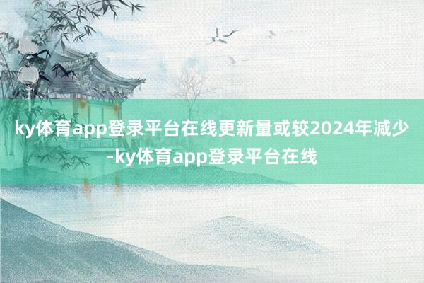 ky体育app登录平台在线更新量或较2024年减少-ky体育app登录平台在线