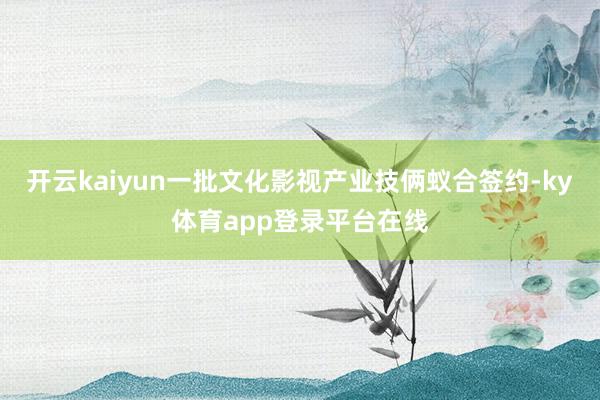 开云kaiyun一批文化影视产业技俩蚁合签约-ky体育app登录平台在线