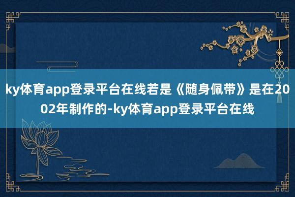 ky体育app登录平台在线若是《随身佩带》是在2002年制作的-ky体育app登录平台在线
