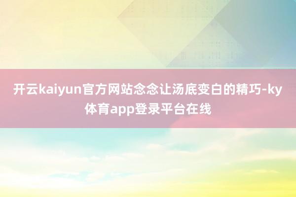 开云kaiyun官方网站念念让汤底变白的精巧-ky体育app登录平台在线