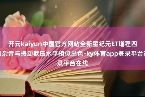 开云kaiyun中国官方网站全新星纪元ET增程四驱的杂音与振动欺压水平相似出色-ky体育app登录平台在线