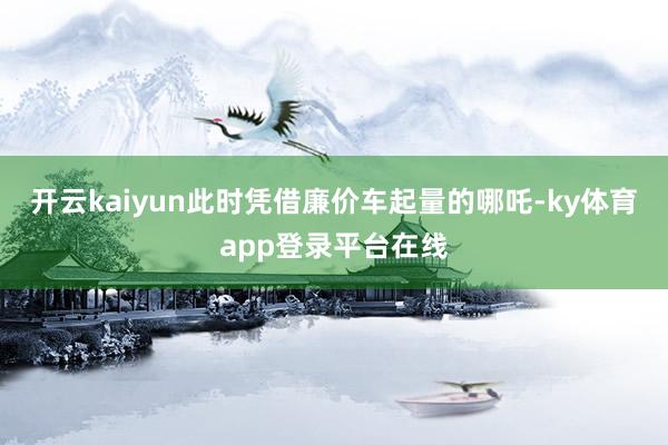 开云kaiyun此时凭借廉价车起量的哪吒-ky体育app登录平台在线