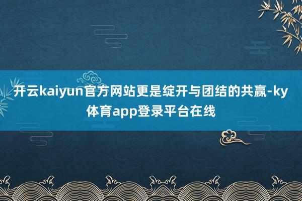 开云kaiyun官方网站更是绽开与团结的共赢-ky体育app登录平台在线
