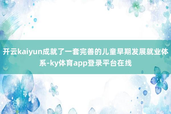 开云kaiyun成就了一套完善的儿童早期发展就业体系-ky体育app登录平台在线