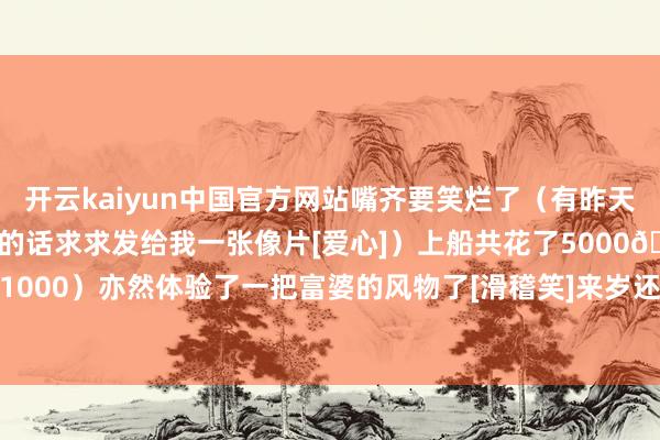 开云kaiyun中国官方网站嘴齐要笑烂了（有昨天晚上看扮演的姐妹拍到我的话求求发给我一张像片[爱心]）上船共花了5000🐷（¥1000）亦然体验了一把富婆的风物了[滑稽笑]来岁还要来！-ky体育app登录平台在线