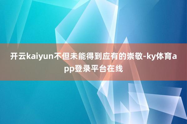 开云kaiyun不但未能得到应有的崇敬-ky体育app登录平台在线