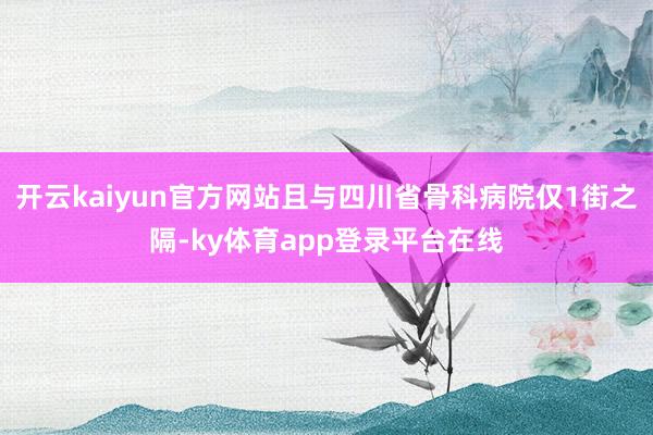 开云kaiyun官方网站且与四川省骨科病院仅1街之隔-ky体育app登录平台在线