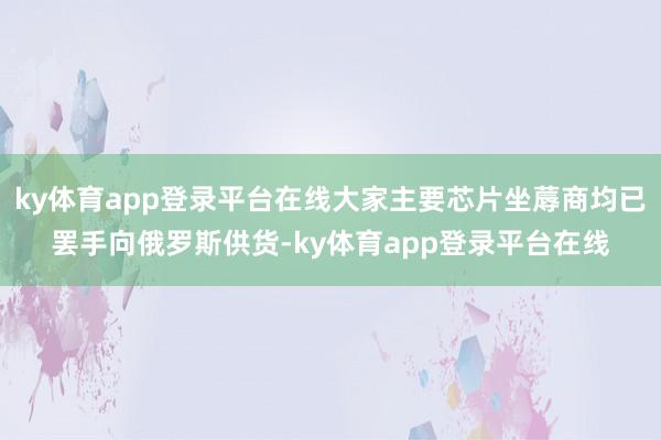 ky体育app登录平台在线大家主要芯片坐蓐商均已罢手向俄罗斯供货-ky体育app登录平台在线