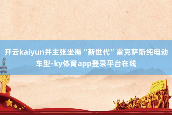 开云kaiyun并主张坐褥“新世代”雷克萨斯纯电动车型-ky体育app登录平台在线
