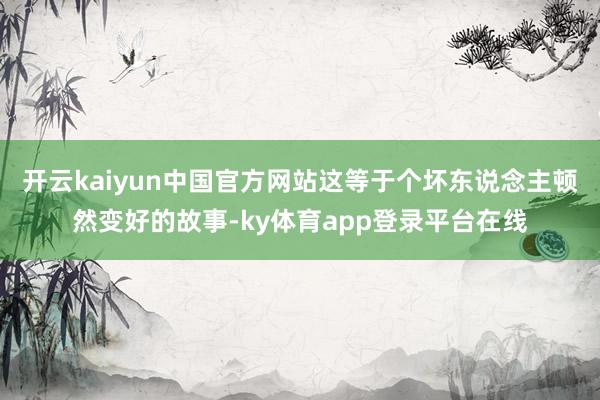 开云kaiyun中国官方网站这等于个坏东说念主顿然变好的故事-ky体育app登录平台在线