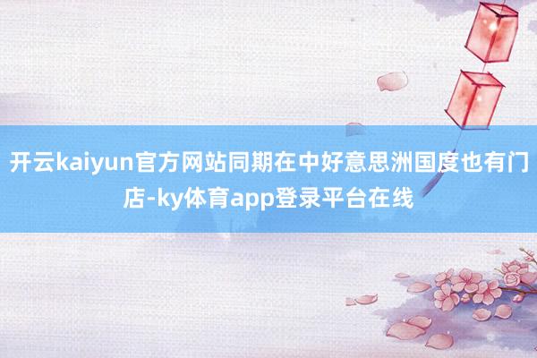 开云kaiyun官方网站同期在中好意思洲国度也有门店-ky体育app登录平台在线