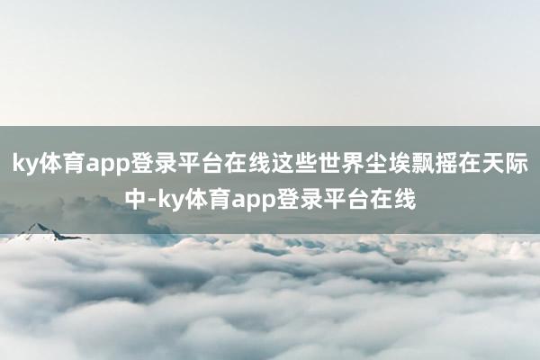 ky体育app登录平台在线这些世界尘埃飘摇在天际中-ky体育app登录平台在线