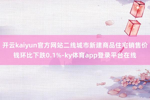 开云kaiyun官方网站二线城市新建商品住宅销售价钱环比下跌0.1%-ky体育app登录平台在线