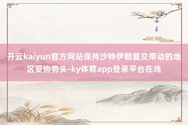 开云kaiyun官方网站保持沙特伊朗复交带动的地区妥协势头-ky体育app登录平台在线