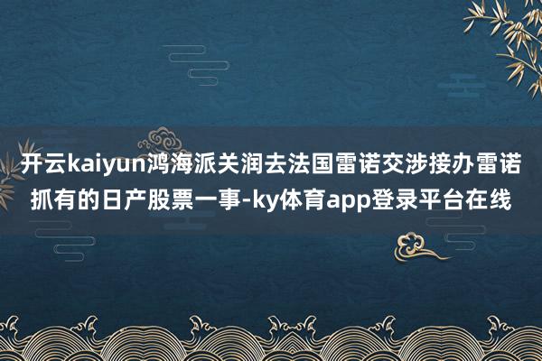 开云kaiyun鸿海派关润去法国雷诺交涉接办雷诺抓有的日产股票一事-ky体育app登录平台在线