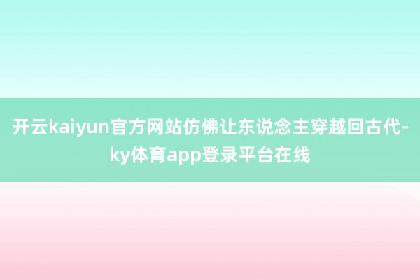 开云kaiyun官方网站仿佛让东说念主穿越回古代-ky体育app登录平台在线