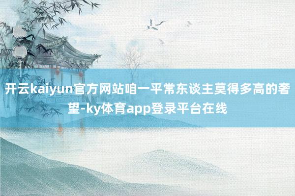 开云kaiyun官方网站咱一平常东谈主莫得多高的奢望-ky体育app登录平台在线