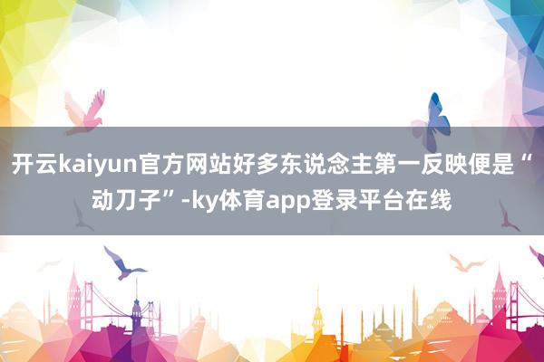开云kaiyun官方网站好多东说念主第一反映便是“动刀子”-ky体育app登录平台在线