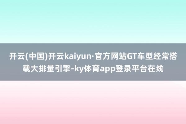 开云(中国)开云kaiyun·官方网站GT车型经常搭载大排量引擎-ky体育app登录平台在线