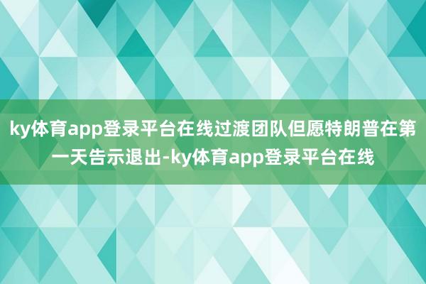 ky体育app登录平台在线过渡团队但愿特朗普在第一天告示退出-ky体育app登录平台在线