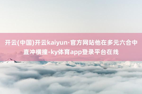 开云(中国)开云kaiyun·官方网站他在多元六合中直冲横撞-ky体育app登录平台在线