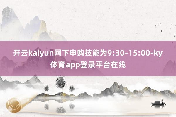 开云kaiyun网下申购技能为9:30-15:00-ky体育app登录平台在线