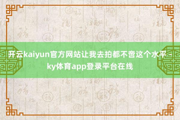 开云kaiyun官方网站让我去拍都不啻这个水平 -ky体育app登录平台在线