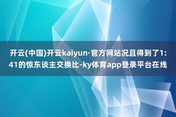开云(中国)开云kaiyun·官方网站况且得到了1:41的惊东谈主交换比-ky体育app登录平台在线