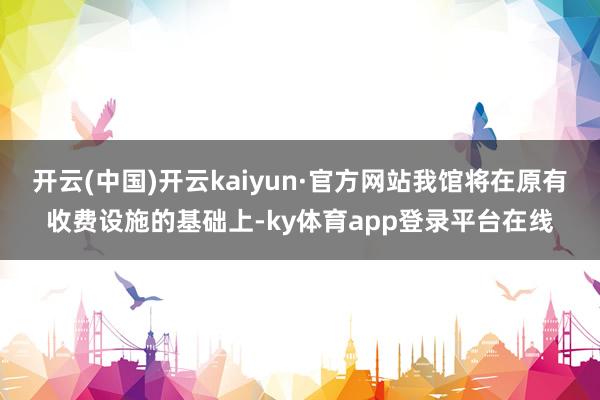 开云(中国)开云kaiyun·官方网站我馆将在原有收费设施的基础上-ky体育app登录平台在线