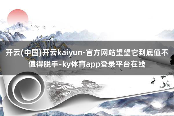 开云(中国)开云kaiyun·官方网站望望它到底值不值得脱手-ky体育app登录平台在线