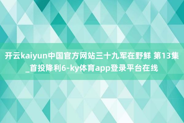开云kaiyun中国官方网站三十九军在野鲜 第13集_首投降利6-ky体育app登录平台在线