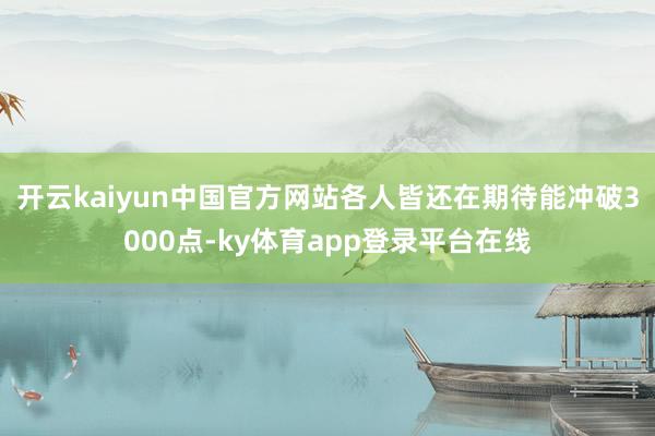 开云kaiyun中国官方网站各人皆还在期待能冲破3000点-ky体育app登录平台在线