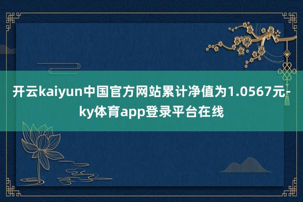 开云kaiyun中国官方网站累计净值为1.0567元-ky体育app登录平台在线