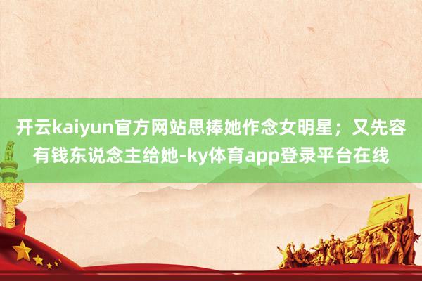 开云kaiyun官方网站思捧她作念女明星；又先容有钱东说念主给她-ky体育app登录平台在线