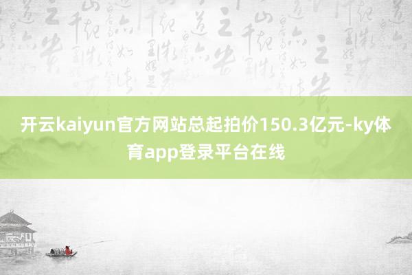 开云kaiyun官方网站总起拍价150.3亿元-ky体育app登录平台在线