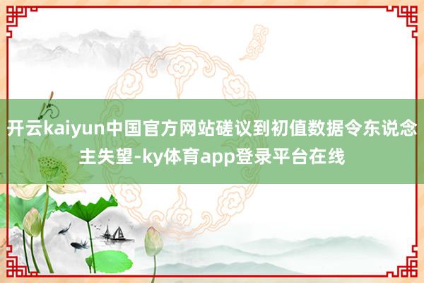 开云kaiyun中国官方网站磋议到初值数据令东说念主失望-ky体育app登录平台在线