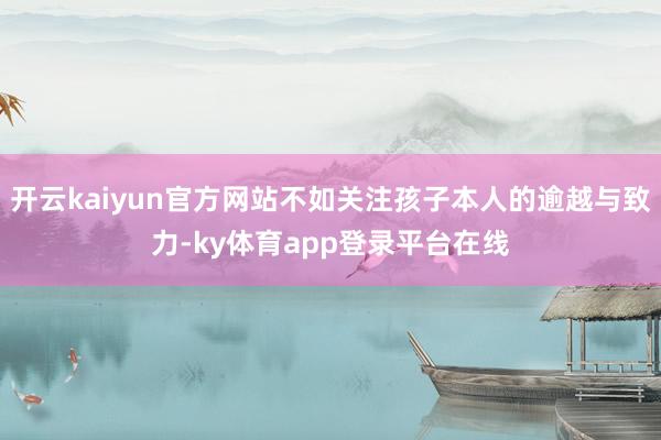 开云kaiyun官方网站不如关注孩子本人的逾越与致力-ky体育app登录平台在线