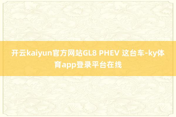 开云kaiyun官方网站GL8 PHEV 这台车-ky体育app登录平台在线