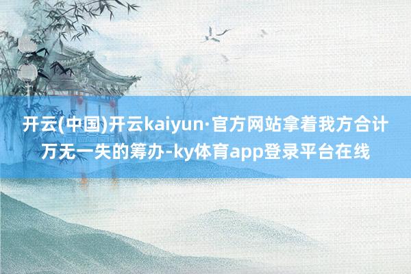 开云(中国)开云kaiyun·官方网站拿着我方合计万无一失的筹办-ky体育app登录平台在线