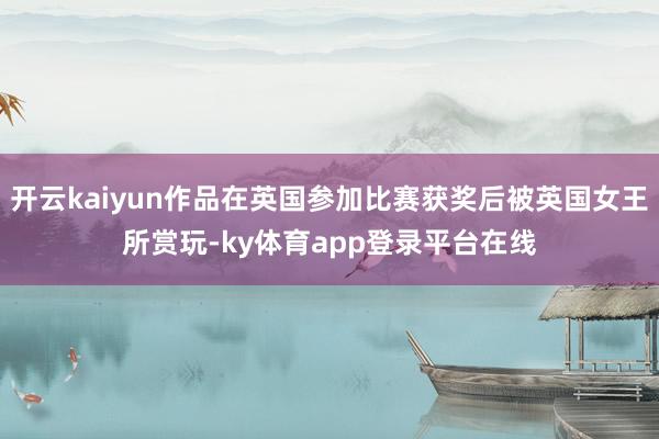 开云kaiyun作品在英国参加比赛获奖后被英国女王所赏玩-ky体育app登录平台在线