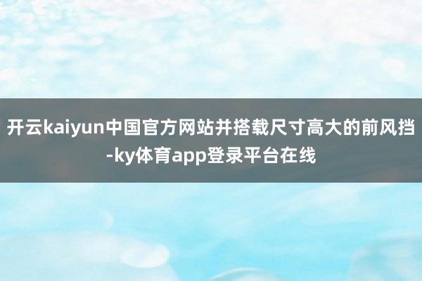 开云kaiyun中国官方网站并搭载尺寸高大的前风挡-ky体育app登录平台在线
